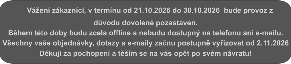Vážení zákazníci, v termínu od 21.10.2026 do 30.10.2026  bude provoz z důvodu dovolené pozastaven. Během této doby budu zcela offline a nebudu dostupný na telefonu ani e-mailu. Všechny vaše objednávky, dotazy a e-maily začnu postupně vyřizovat od 2.11.2026 Děkuji za pochopení a těším se na vás opět po svém návratu!